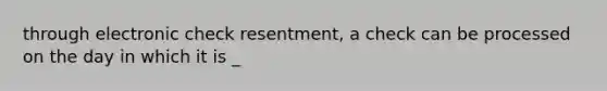 through electronic check resentment, a check can be processed on the day in which it is _