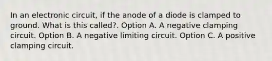 In an electronic circuit, if the anode of a diode is clamped to ground. What is this called?. Option A. A negative clamping circuit. Option B. A negative limiting circuit. Option C. A positive clamping circuit.