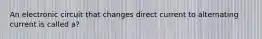 An electronic circuit that changes direct current to alternating current is called a?