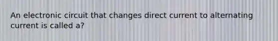 An electronic circuit that changes direct current to alternating current is called a?