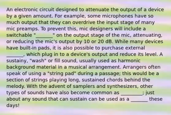 An electronic circuit designed to attenuate the output of a device by a given amount. For example, some microphones have so much output that they can overdrive the input stage of many mic preamps. To prevent this, mic designers will include a switchable "_______" on the output stage of the mic, attenuating, or reducing the mic's output by 10 or 20 dB. While many devices have built-in pads, it is also possible to purchase external _______, which plug in to a device's output and reduce its level. A sustainy, "wash" or fill sound, usually used as harmonic background material in a musical arrangement. Arrangers often speak of using a "string pad" during a passage; this would be a section of strings playing long, sustained chords behind the melody. With the advent of samplers and synthesizers, other types of sounds have also become common as _________; just about any sound that can sustain can be used as a _______ these days!