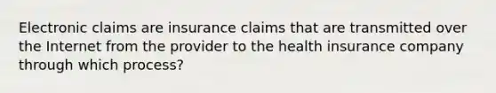 Electronic claims are insurance claims that are transmitted over the Internet from the provider to the health insurance company through which process?