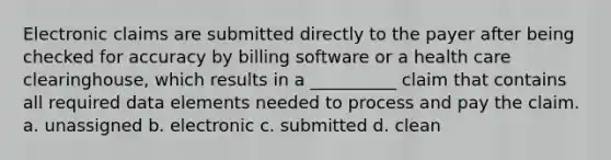 Electronic claims are submitted directly to the payer after being checked for accuracy by billing software or a health care clearinghouse, which results in a __________ claim that contains all required data elements needed to process and pay the claim. a. unassigned b. electronic c. submitted d. clean