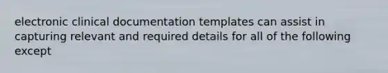 electronic clinical documentation templates can assist in capturing relevant and required details for all of the following except