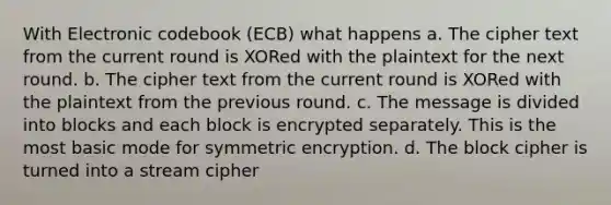 With Electronic codebook (ECB) what happens a. The cipher text from the current round is XORed with the plaintext for the next round. b. The cipher text from the current round is XORed with the plaintext from the previous round. c. The message is divided into blocks and each block is encrypted separately. This is the most basic mode for symmetric encryption. d. The block cipher is turned into a stream cipher