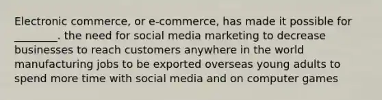 Electronic commerce, or e-commerce, has made it possible for ________. the need for social media marketing to decrease businesses to reach customers anywhere in the world manufacturing jobs to be exported overseas young adults to spend more time with social media and on computer games