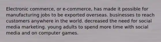 Electronic commerce, or e-commerce, has made it possible for manufacturing jobs to be exported overseas. businesses to reach customers anywhere in the world. decreased the need for social media marketing. young adults to spend more time with social media and on computer games.