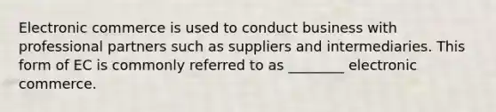 Electronic commerce is used to conduct business with professional partners such as suppliers and intermediaries. This form of EC is commonly referred to as ________ electronic commerce.