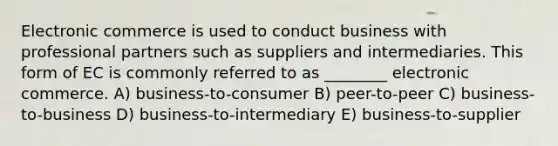 Electronic commerce is used to conduct business with professional partners such as suppliers and intermediaries. This form of EC is commonly referred to as ________ electronic commerce. A) business-to-consumer B) peer-to-peer C) business-to-business D) business-to-intermediary E) business-to-supplier