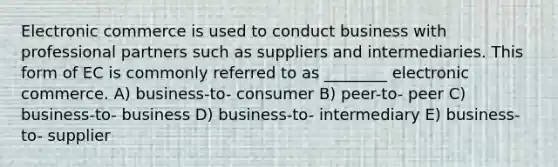 Electronic commerce is used to conduct business with professional partners such as suppliers and intermediaries. This form of EC is commonly referred to as ________ electronic commerce. A) business-to- consumer B) peer-to- peer C) business-to- business D) business-to- intermediary E) business-to- supplier