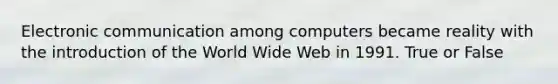 Electronic communication among computers became reality with the introduction of the World Wide Web in 1991. True or False