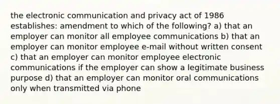 the electronic communication and privacy act of 1986 establishes: amendment to which of the following? a) that an employer can monitor all employee communications b) that an employer can monitor employee e-mail without written consent c) that an employer can monitor employee electronic communications if the employer can show a legitimate business purpose d) that an employer can monitor oral communications only when transmitted via phone