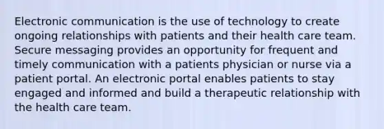 Electronic communication is the use of technology to create ongoing relationships with patients and their health care team. Secure messaging provides an opportunity for frequent and timely communication with a patients physician or nurse via a patient portal. An electronic portal enables patients to stay engaged and informed and build a therapeutic relationship with the health care team.