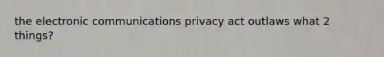 the electronic communications privacy act outlaws what 2 things?