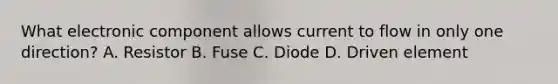 What electronic component allows current to flow in only one direction? A. Resistor B. Fuse C. Diode D. Driven element