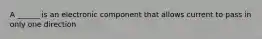 A ______ is an electronic component that allows current to pass in only one direction