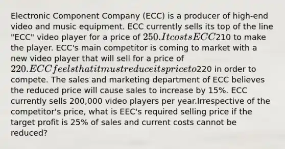 Electronic Component Company (ECC) is a producer of high-end video and music equipment. ECC currently sells its top of the line "ECC" video player for a price of 250. It costs ECC210 to make the player. ECC's main competitor is coming to market with a new video player that will sell for a price of 220. ECC feels that it must reduce its price to220 in order to compete. The sales and marketing department of ECC believes the reduced price will cause sales to increase by 15%. ECC currently sells 200,000 video players per year.Irrespective of the competitor's price, what is EEC's required selling price if the target profit is 25% of sales and current costs cannot be reduced?