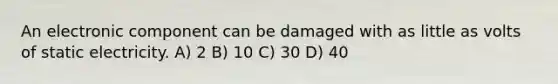 An electronic component can be damaged with as little as volts of static electricity. A) 2 B) 10 C) 30 D) 40