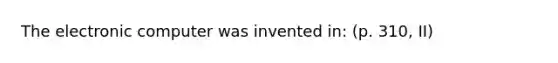 The electronic computer was invented in: (p. 310, II)