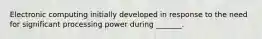 Electronic computing initially developed in response to the need for significant processing power during _______.