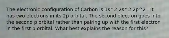 The electronic configuration of Carbon is 1s^2 2s^2 2p^2 . It has two electrons in its 2p orbital. The second electron goes into the second p orbital rather than pairing up with the first electron in the first p orbital. What best explains the reason for this?