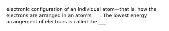 electronic configuration of an individual atom—that is, how the electrons are arranged in an atom's ___. The lowest energy arrangement of electrons is called the ___.