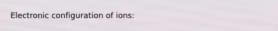 Electronic configuration of ions: