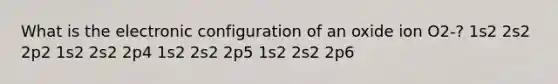 What is the electronic configuration of an oxide ion O2-? 1s2 2s2 2p2 1s2 2s2 2p4 1s2 2s2 2p5 1s2 2s2 2p6