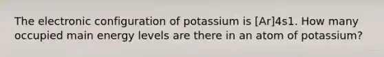 The electronic configuration of potassium is [Ar]4s1. How many occupied main energy levels are there in an atom of potassium?