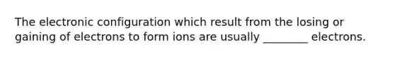 The electronic configuration which result from the losing or gaining of electrons to form ions are usually ________ electrons.