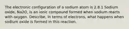 The electronic configuration of a sodium atom is 2.8.1 Sodium oxide, Na2O, is an ionic compound formed when sodium reacts with oxygen. Describe, in terms of electrons, what happens when sodium oxide is formed in this reaction.