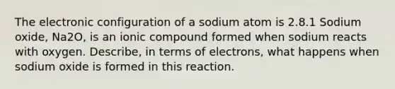 The electronic configuration of a sodium atom is 2.8.1 Sodium oxide, Na2O, is an ionic compound formed when sodium reacts with oxygen. Describe, in terms of electrons, what happens when sodium oxide is formed in this reaction.