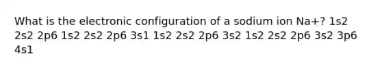 What is the electronic configuration of a sodium ion Na+? 1s2 2s2 2p6 1s2 2s2 2p6 3s1 1s2 2s2 2p6 3s2 1s2 2s2 2p6 3s2 3p6 4s1