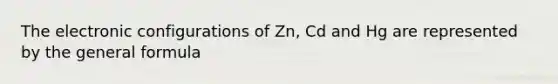 The electronic configurations of Zn, Cd and Hg are represented by the general formula