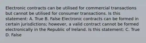 Electronic contracts can be utilised for commercial transactions but cannot be utilised for consumer transactions. Is this statement: A. True B. False Electronic contracts can be formed in certain jurisdictions; however, a valid contract cannot be formed electronically in the Republic of Ireland. Is this statement: C. True D. False