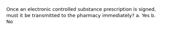 Once an electronic controlled substance prescription is signed, must it be transmitted to the pharmacy immediately? a. Yes b. No