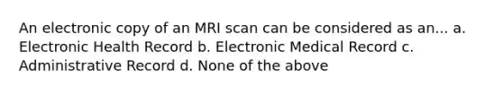 An electronic copy of an MRI scan can be considered as an... a. Electronic Health Record b. Electronic Medical Record c. Administrative Record d. None of the above