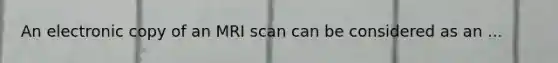 An electronic copy of an MRI scan can be considered as an ...