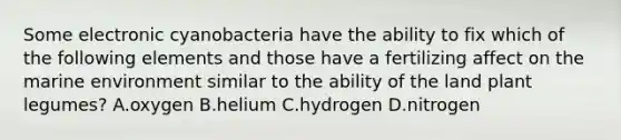 Some electronic cyanobacteria have the ability to fix which of the following elements and those have a fertilizing affect on the marine environment similar to the ability of the land plant legumes? A.oxygen B.helium C.hydrogen D.nitrogen