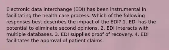 Electronic data interchange (EDI) has been instrumental in facilitating the health care process. Which of the following responses best describes the impact of the EDI? 1. EDI has the potential to eliminate second opinions. 2. EDI interacts with multiple databases. 3. EDI supplies proof of recovery. 4. EDI facilitates the approval of patient claims.