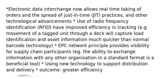 *Electronic data interchange now allows real time taking of orders and the spread of just-in-time (JIT) practices, and other technological advancements * Use of radio frequency identification (RFID) have improved efficiency in tracking (e.g. movement of a tagged unit through a dock will capture load identification and asset information much quicker than normal barcode technology) * EPC network principle provides visibility for supply chain participants (eg. the ability to exchange information with any other organisation in a standard format is a beneficial tool) * Using new technology to support distribution and delivery * outcome: greater efficiency