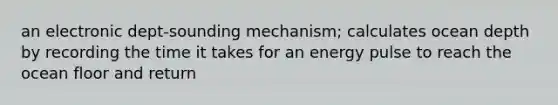 an electronic dept-sounding mechanism; calculates ocean depth by recording the time it takes for an energy pulse to reach the ocean floor and return