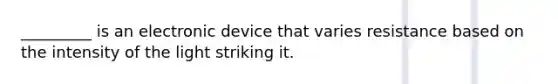 _________ is an electronic device that varies resistance based on the intensity of the light striking it.