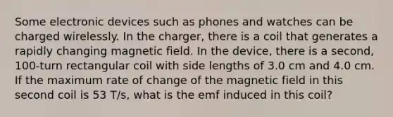 Some electronic devices such as phones and watches can be charged wirelessly. In the charger, there is a coil that generates a rapidly changing magnetic field. In the device, there is a second, 100-turn rectangular coil with side lengths of 3.0 cm and 4.0 cm. If the maximum rate of change of the magnetic field in this second coil is 53 T/s, what is the emf induced in this coil?