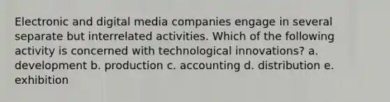 Electronic and digital media companies engage in several separate but interrelated activities. Which of the following activity is concerned with technological innovations? a. development b. production c. accounting d. distribution e. exhibition