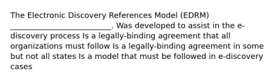 The Electronic Discovery References Model (EDRM) __________________________. Was developed to assist in the e-discovery process Is a legally-binding agreement that all organizations must follow Is a legally-binding agreement in some but not all states Is a model that must be followed in e-discovery cases