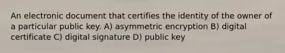 An electronic document that certifies the identity of the owner of a particular public key. A) asymmetric encryption B) digital certificate C) digital signature D) public key