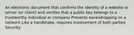 An electronic document that confirms the identity of a website or server (or client) and verifies that a public key belongs to a trustworthy individual or company Prevents eavesdropping on a network Like a handshake, requires involvement of both parties Security