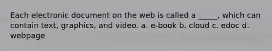 Each electronic document on the web is called a _____, which can contain text, graphics, and video. a. e-book b. cloud c. edoc d. webpage