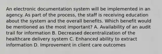 An electronic documentation system will be implemented in an agency. As part of the process, the staff is receiving education about the system and the overall benefits. Which benefit would be mentioned as the most important? A. Availability of an audit trail for information B. Decreased decentralization of the healthcare delivery system C. Enhanced ability to extract information D. Improvement in client care outcomes